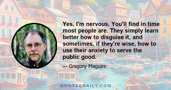 Yes, I'm nervous. You'll find in time most people are. They simply learn better how to disguise it, and sometimes, if they're wise, how to use their anxiety to serve the public good.