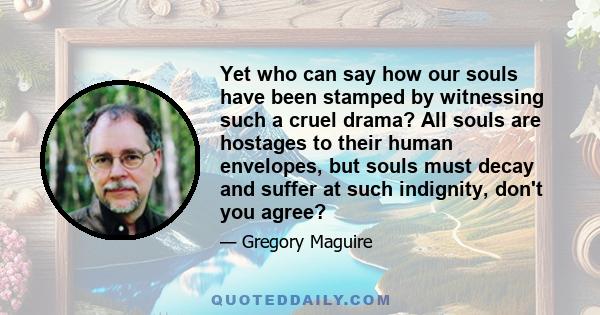 Yet who can say how our souls have been stamped by witnessing such a cruel drama? All souls are hostages to their human envelopes, but souls must decay and suffer at such indignity, don't you agree?