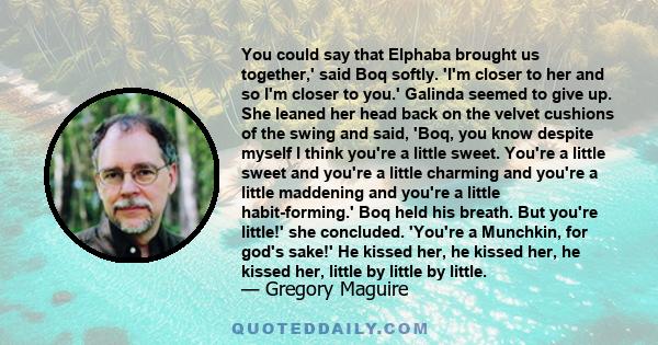 You could say that Elphaba brought us together,' said Boq softly. 'I'm closer to her and so I'm closer to you.' Galinda seemed to give up. She leaned her head back on the velvet cushions of the swing and said, 'Boq, you 