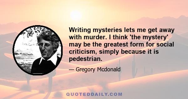 Writing mysteries lets me get away with murder. I think 'the mystery' may be the greatest form for social criticism, simply because it is pedestrian.