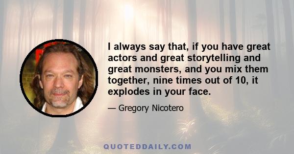 I always say that, if you have great actors and great storytelling and great monsters, and you mix them together, nine times out of 10, it explodes in your face.