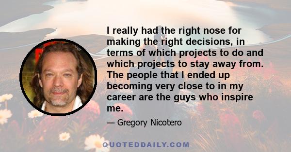 I really had the right nose for making the right decisions, in terms of which projects to do and which projects to stay away from. The people that I ended up becoming very close to in my career are the guys who inspire