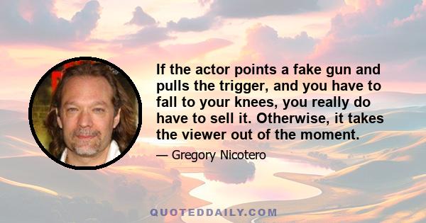 If the actor points a fake gun and pulls the trigger, and you have to fall to your knees, you really do have to sell it. Otherwise, it takes the viewer out of the moment.