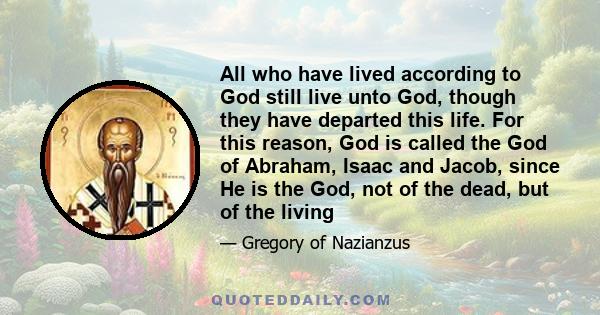 All who have lived according to God still live unto God, though they have departed this life. For this reason, God is called the God of Abraham, Isaac and Jacob, since He is the God, not of the dead, but of the living