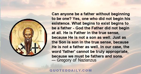 Can anyone be a father without beginning to be one? Yes, one who did not begin his existence. What begins to exist begins to be a father - God the Father did not begin at all. He is Father in the true sense, because He