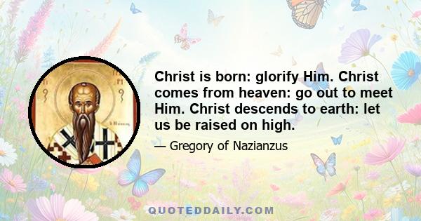 Christ is born: glorify Him. Christ comes from heaven: go out to meet Him. Christ descends to earth: let us be raised on high.