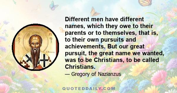 Different men have different names, which they owe to their parents or to themselves, that is, to their own pursuits and achievements. But our great pursuit, the great name we wanted, was to be Christians, to be called