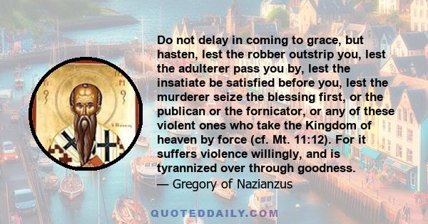 Do not delay in coming to grace, but hasten, lest the robber outstrip you, lest the adulterer pass you by, lest the insatiate be satisfied before you, lest the murderer seize the blessing first, or the publican or the