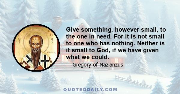 Give something, however small, to the one in need. For it is not small to one who has nothing. Neither is it small to God, if we have given what we could.