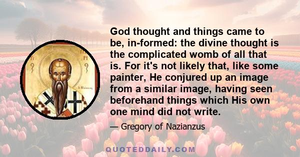 God thought and things came to be, in-formed: the divine thought is the complicated womb of all that is. For it's not likely that, like some painter, He conjured up an image from a similar image, having seen beforehand