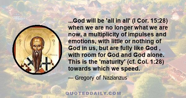 ...God will be 'all in all' (I Cor. 15:28) when we are no longer what we are now, a multiplicity of impulses and emotions, with little or nothing of God in us, but are fully like God , with room for God and God alone.