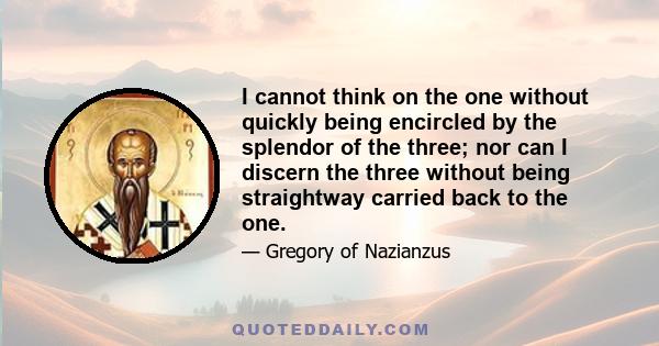 I cannot think on the one without quickly being encircled by the splendor of the three; nor can I discern the three without being straightway carried back to the one.