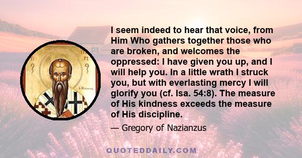 I seem indeed to hear that voice, from Him Who gathers together those who are broken, and welcomes the oppressed: I have given you up, and I will help you. In a little wrath I struck you, but with everlasting mercy I