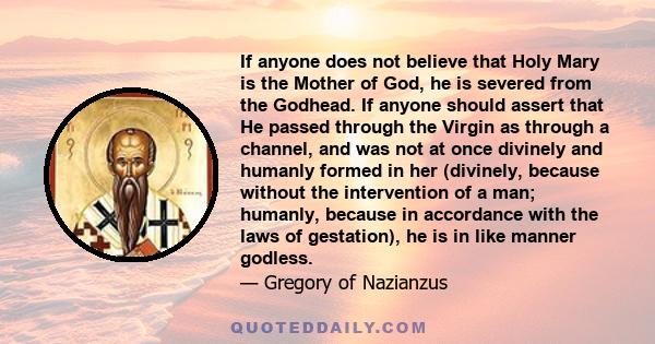 If anyone does not believe that Holy Mary is the Mother of God, he is severed from the Godhead. If anyone should assert that He passed through the Virgin as through a channel, and was not at once divinely and humanly