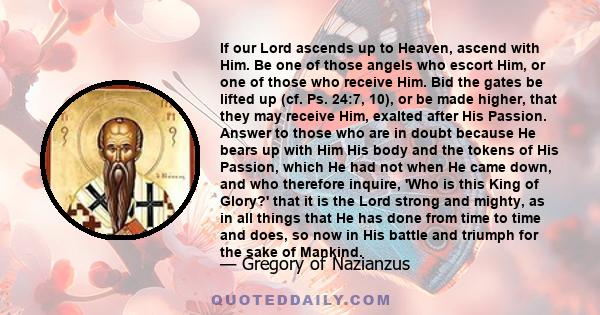 If our Lord ascends up to Heaven, ascend with Him. Be one of those angels who escort Him, or one of those who receive Him. Bid the gates be lifted up (cf. Ps. 24:7, 10), or be made higher, that they may receive Him,