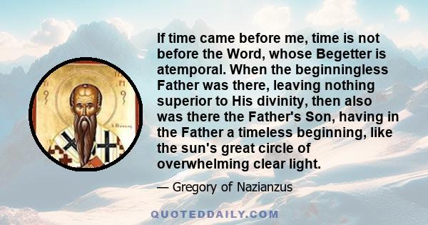 If time came before me, time is not before the Word, whose Begetter is atemporal. When the beginningless Father was there, leaving nothing superior to His divinity, then also was there the Father's Son, having in the