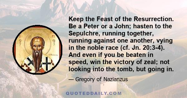 Keep the Feast of the Resurrection. Be a Peter or a John; hasten to the Sepulchre, running together, running against one another, vying in the noble race (cf. Jn. 20:3-4). And even if you be beaten in speed, win the