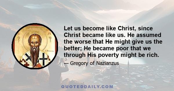 Let us become like Christ, since Christ became like us. He assumed the worse that He might give us the better; He became poor that we through His poverty might be rich.