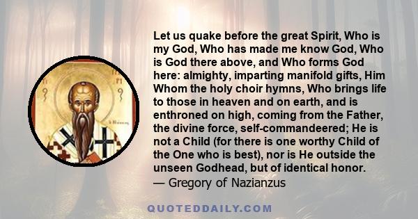 Let us quake before the great Spirit, Who is my God, Who has made me know God, Who is God there above, and Who forms God here: almighty, imparting manifold gifts, Him Whom the holy choir hymns, Who brings life to those