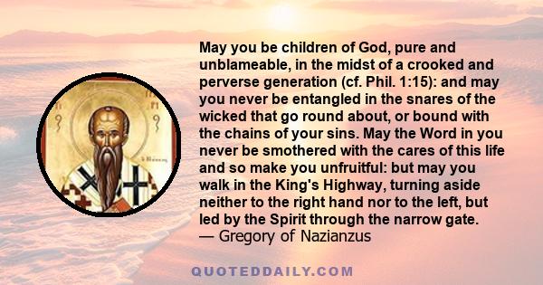 May you be children of God, pure and unblameable, in the midst of a crooked and perverse generation (cf. Phil. 1:15): and may you never be entangled in the snares of the wicked that go round about, or bound with the