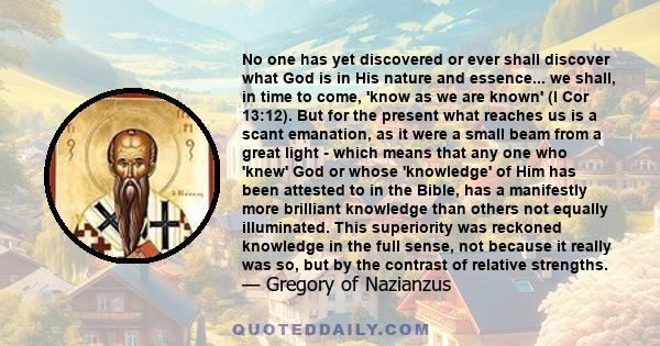 No one has yet discovered or ever shall discover what God is in His nature and essence... we shall, in time to come, 'know as we are known' (I Cor 13:12). But for the present what reaches us is a scant emanation, as it