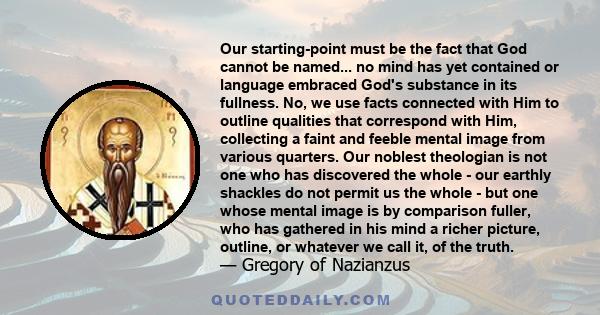 Our starting-point must be the fact that God cannot be named... no mind has yet contained or language embraced God's substance in its fullness. No, we use facts connected with Him to outline qualities that correspond