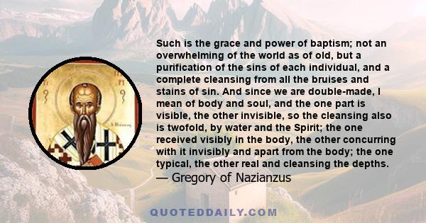 Such is the grace and power of baptism; not an overwhelming of the world as of old, but a purification of the sins of each individual, and a complete cleansing from all the bruises and stains of sin. And since we are