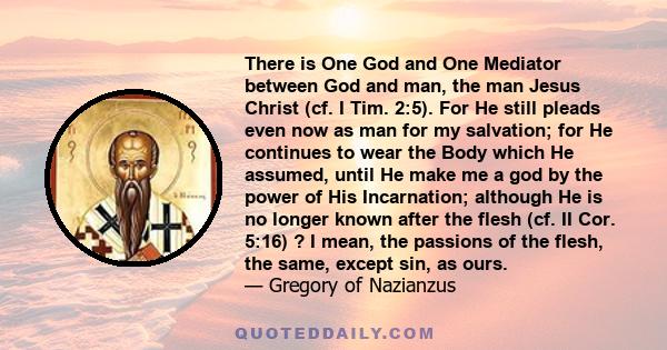 There is One God and One Mediator between God and man, the man Jesus Christ (cf. I Tim. 2:5). For He still pleads even now as man for my salvation; for He continues to wear the Body which He assumed, until He make me a