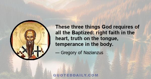 These three things God requires of all the Baptized: right faith in the heart, truth on the tongue, temperance in the body.