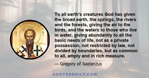 To all earth's creatures God has given the broad earth, the springs, the rivers and the forests, giving the air to the birds, and the waters to those who live in water, giving abundantly to all the basic needs of life,