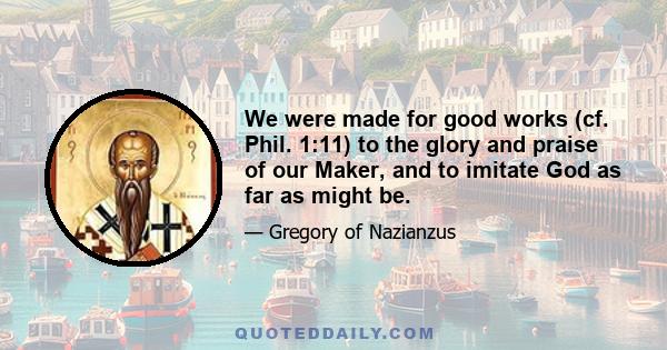 We were made for good works (cf. Phil. 1:11) to the glory and praise of our Maker, and to imitate God as far as might be.