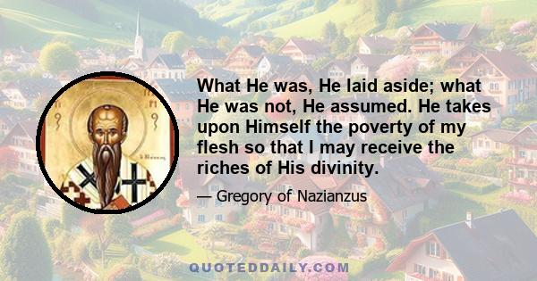 What He was, He laid aside; what He was not, He assumed. He takes upon Himself the poverty of my flesh so that I may receive the riches of His divinity.