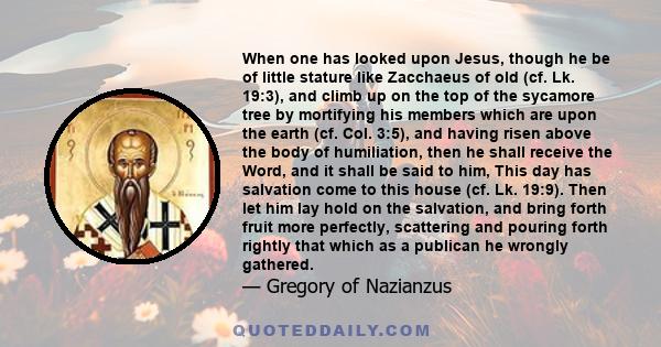 When one has looked upon Jesus, though he be of little stature like Zacchaeus of old (cf. Lk. 19:3), and climb up on the top of the sycamore tree by mortifying his members which are upon the earth (cf. Col. 3:5), and