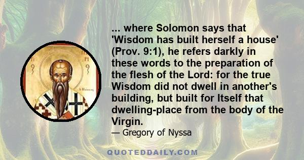 ... where Solomon says that 'Wisdom has built herself a house' (Prov. 9:1), he refers darkly in these words to the preparation of the flesh of the Lord: for the true Wisdom did not dwell in another's building, but built 