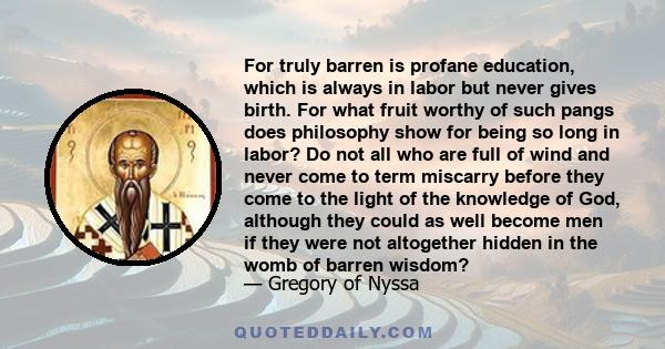 For truly barren is profane education, which is always in labor but never gives birth. For what fruit worthy of such pangs does philosophy show for being so long in labor? Do not all who are full of wind and never come