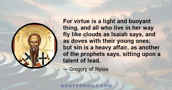 For virtue is a light and buoyant thing, and all who live in her way fly like clouds as Isaiah says, and as doves with their young ones; but sin is a heavy affair, as another of the prophets says, sitting upon a talent