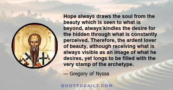 Hope always draws the soul from the beauty which is seen to what is beyond, always kindles the desire for the hidden through what is constantly perceived. Therefore, the ardent lover of beauty, although receiving what