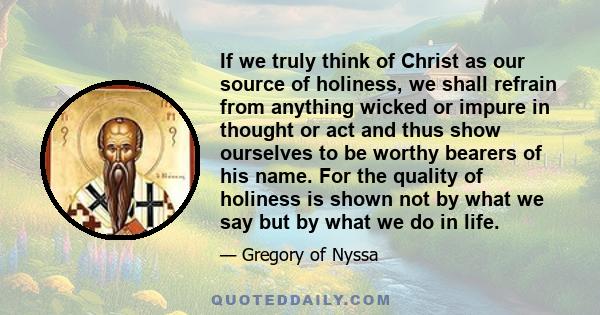 If we truly think of Christ as our source of holiness, we shall refrain from anything wicked or impure in thought or act and thus show ourselves to be worthy bearers of his name. For the quality of holiness is shown not 