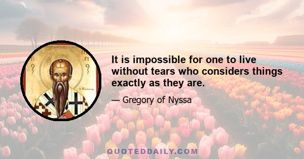 It is impossible for one to live without tears who considers things exactly as they are.