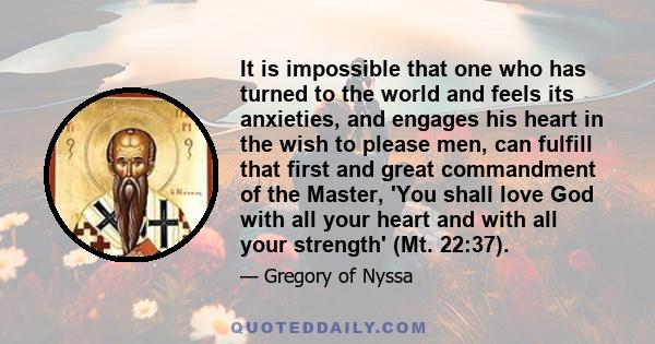 It is impossible that one who has turned to the world and feels its anxieties, and engages his heart in the wish to please men, can fulfill that first and great commandment of the Master, 'You shall love God with all