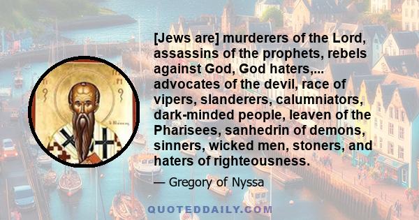 [Jews are] murderers of the Lord, assassins of the prophets, rebels against God, God haters,... advocates of the devil, race of vipers, slanderers, calumniators, dark-minded people, leaven of the Pharisees, sanhedrin of 