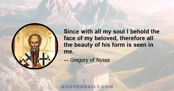 Since with all my soul I behold the face of my beloved, therefore all the beauty of his form is seen in me.