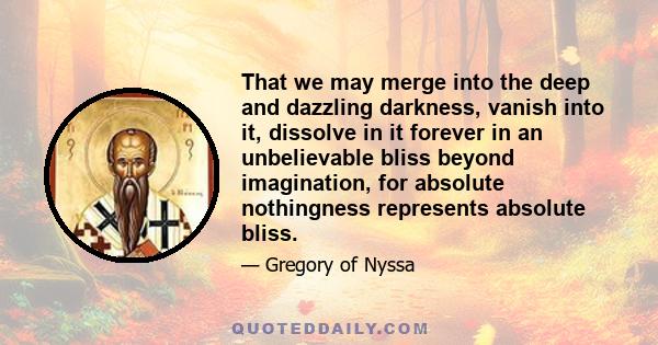 That we may merge into the deep and dazzling darkness, vanish into it, dissolve in it forever in an unbelievable bliss beyond imagination, for absolute nothingness represents absolute bliss.