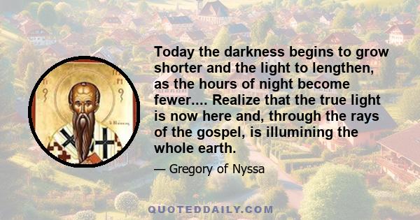 Today the darkness begins to grow shorter and the light to lengthen, as the hours of night become fewer.... Realize that the true light is now here and, through the rays of the gospel, is illumining the whole earth.