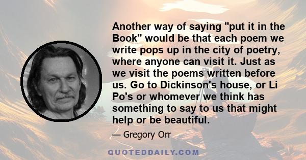 Another way of saying put it in the Book would be that each poem we write pops up in the city of poetry, where anyone can visit it. Just as we visit the poems written before us. Go to Dickinson's house, or Li Po's or