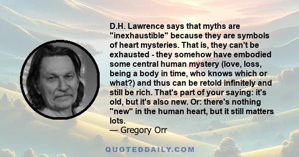 D.H. Lawrence says that myths are inexhaustible because they are symbols of heart mysteries. That is, they can't be exhausted - they somehow have embodied some central human mystery (love, loss, being a body in time,