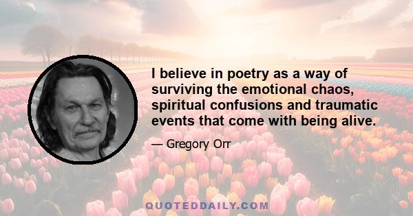 I believe in poetry as a way of surviving the emotional chaos, spiritual confusions and traumatic events that come with being alive.