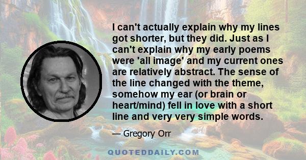 I can't actually explain why my lines got shorter, but they did. Just as I can't explain why my early poems were 'all image' and my current ones are relatively abstract. The sense of the line changed with the theme,