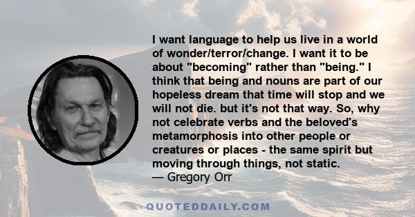 I want language to help us live in a world of wonder/terror/change. I want it to be about becoming rather than being. I think that being and nouns are part of our hopeless dream that time will stop and we will not die.