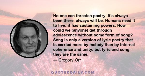 No one can threaten poetry. It's always been there, always will be. Humans need it to live: it has sustaining powers. How could we (anyone) get through adolescence without some form of song? Song is only a version of